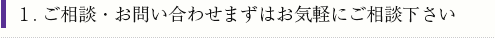 1.ご相談・お問い合わせまずはお気軽にご相談下さい